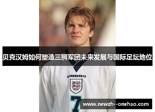 贝克汉姆如何塑造三狮军团未来发展与国际足坛地位 贝克汉姆如何塑造三狮军团未来发展与国际足坛地位