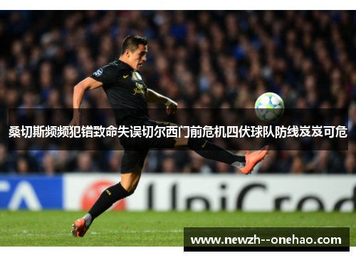 桑切斯频频犯错致命失误切尔西门前危机四伏球队防线岌岌可危 桑切斯频频犯错致命失误切尔西门前危机四伏球队防线岌岌可危