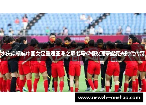 水庆霞领航中国女足重返亚洲之巅书写铿锵玫瑰荣耀复兴时代传奇 水庆霞领航中国女足重返亚洲之巅书写铿锵玫瑰荣耀复兴时代传奇
