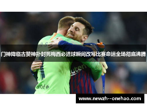 门神降临古赞神扑封死梅西必进球瞬间改写比赛命运全场彻底沸腾