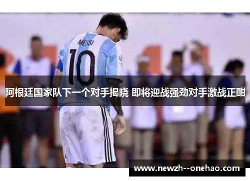 阿根廷国家队下一个对手揭晓 即将迎战强劲对手激战正酣