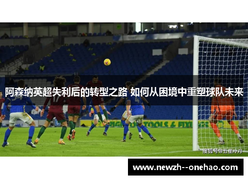 阿森纳英超失利后的转型之路 如何从困境中重塑球队未来