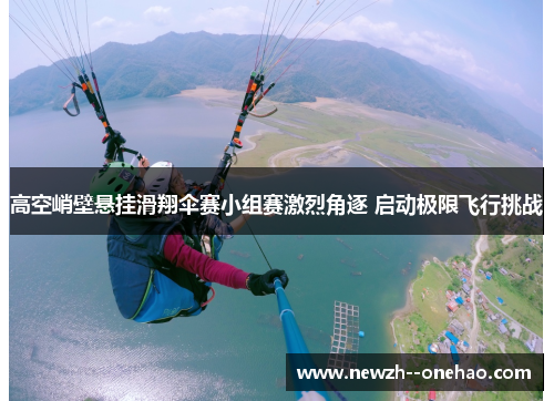 高空峭壁悬挂滑翔伞赛小组赛激烈角逐 启动极限飞行挑战 高空峭壁悬挂滑翔伞赛小组赛激烈角逐 启动极限飞行挑战