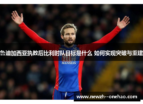 鲁迪加西亚执教后比利时队目标是什么 如何实现突破与重建