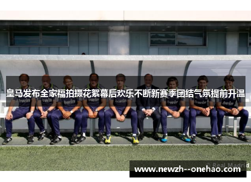 皇马发布全家福拍摄花絮幕后欢乐不断新赛季团结气氛提前升温 皇马发布全家福拍摄花絮幕后欢乐不断新赛季团结气氛提前升温