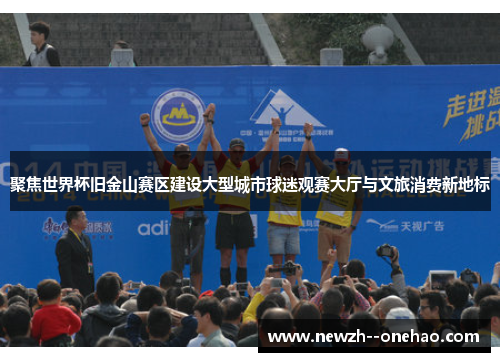 聚焦世界杯旧金山赛区建设大型城市球迷观赛大厅与文旅消费新地标 聚焦世界杯旧金山赛区建设大型城市球迷观赛大厅与文旅消费新地标