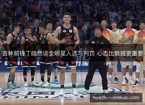 吉林前锋丁皓然谈全明星入选与判罚 心态比数据更重要 吉林前锋丁皓然谈全明星入选与判罚 心态比数据更重要